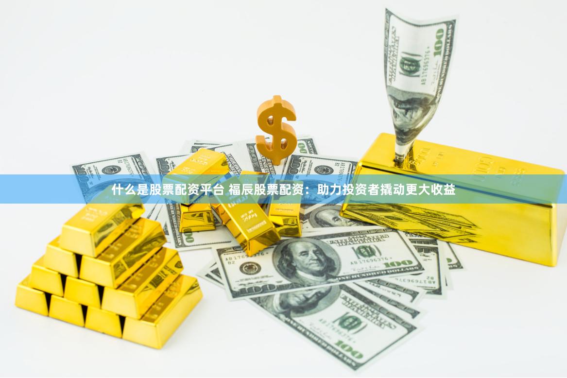 什么是股票配资平台 福辰股票配资：助力投资者撬动更大收益