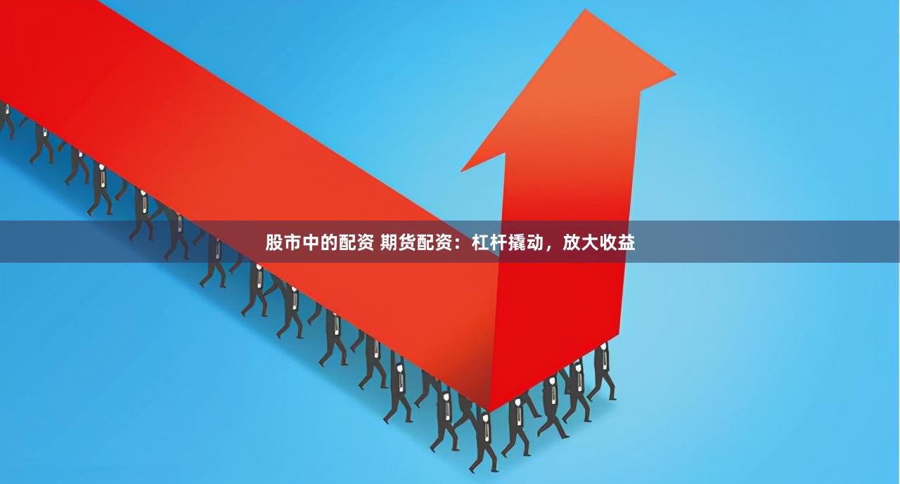 股市中的配资 期货配资：杠杆撬动，放大收益